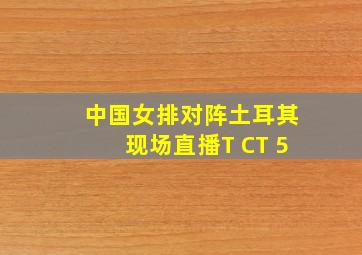 中国女排对阵土耳其现场直播T CT 5